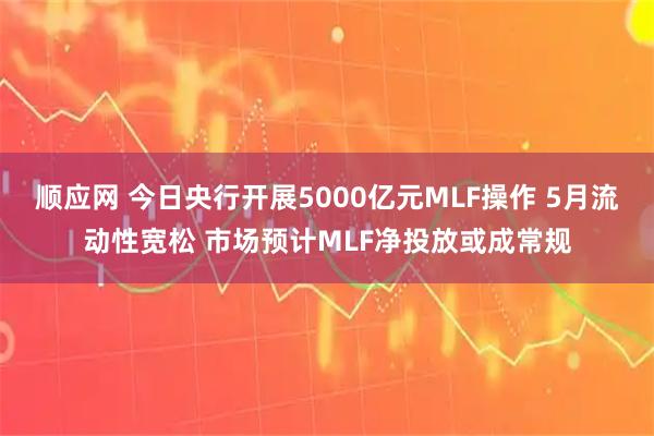 顺应网 今日央行开展5000亿元MLF操作 5月流动性宽松 市场预计MLF净投放或成常规