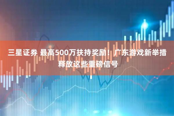 三星证券 最高500万扶持奖励！广东游戏新举措 释放这些重磅信号