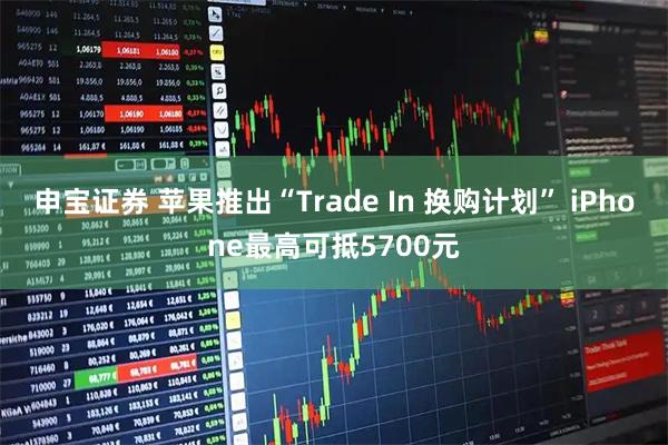 申宝证券 苹果推出“Trade In 换购计划” iPhone最高可抵5700元