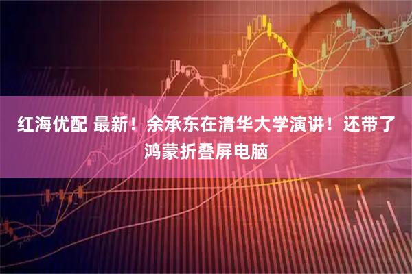 红海优配 最新！余承东在清华大学演讲！还带了鸿蒙折叠屏电脑