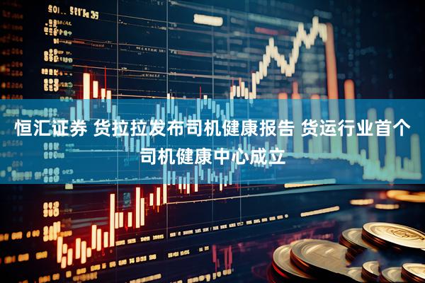 恒汇证券 货拉拉发布司机健康报告 货运行业首个司机健康中心成立