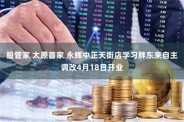 股管家 太原首家 永辉中正天街店学习胖东来自主调改4月18日开业