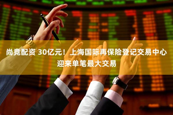 尚竞配资 30亿元！上海国际再保险登记交易中心迎来单笔最大交易