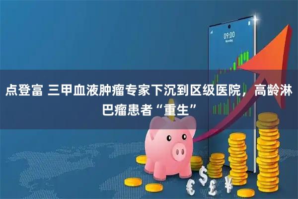 点登富 三甲血液肿瘤专家下沉到区级医院，高龄淋巴瘤患者“重生”
