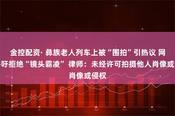 金控配资· 彝族老人列车上被“围拍”引热议 网友呼吁拒绝“镜头霸凌” 律师:未经许可拍摄他人肖像或侵权