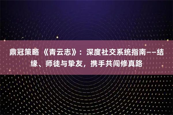 鼎冠策略 《青云志》:深度社交系统指南——结缘、师徒与挚友,携手共闯修真路