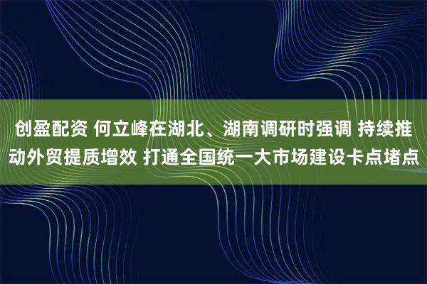 创盈配资 何立峰在湖北、湖南调研时强调 持续推动外贸提质增效 打通全国统一大市场建设卡点堵点