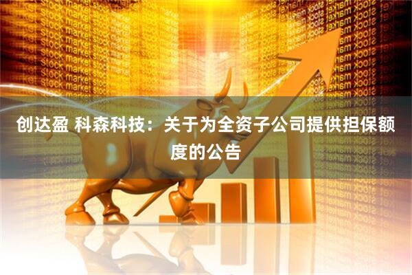 创达盈 科森科技：关于为全资子公司提供担保额度的公告