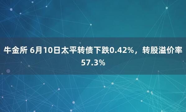 牛金所 6月10日太平转债下跌0.42%，转股溢价率57.3%