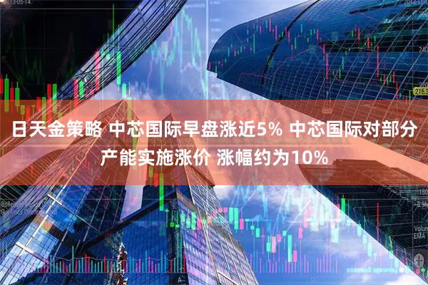 日天金策略 中芯国际早盘涨近5% 中芯国际对部分产能实施涨价 涨幅约为10%