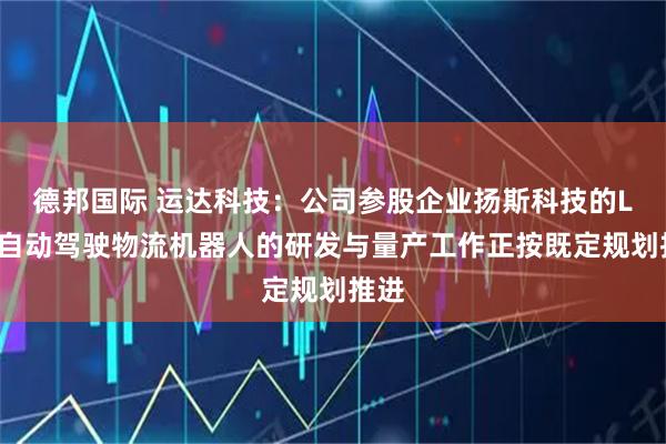 德邦国际 运达科技：公司参股企业扬斯科技的L4级自动驾驶物流机器人的研发与量产工作正按既定规划推进