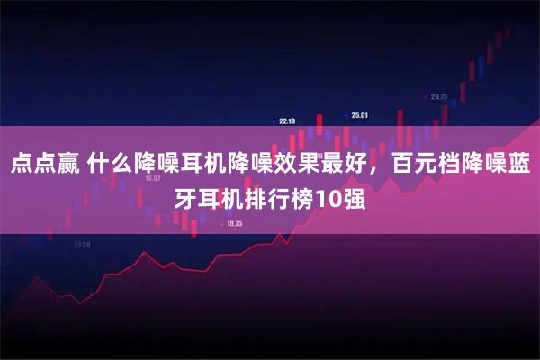 点点赢 什么降噪耳机降噪效果最好,百元档降噪蓝牙耳机排行榜10强