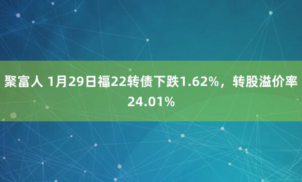聚富人 1月29日福22转债下跌1.62%，转股溢价率24.01%